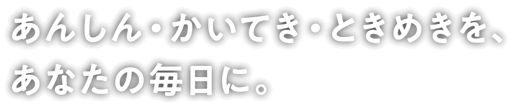 あんしん・かいてき・ときめきを、あなたの毎日に。